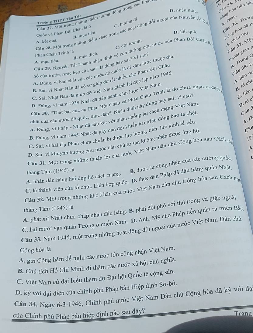 D. nhận thức, Câu 35. 
sộng hòa tiến hà
Câu 27. Một trong những điểm tương động trong các hoạt
Trưởng THPT Tân Túc
Câu 36. Trong
Quốc và Phan Bội Châu là ở C. hướng đi.
Cộng hòa đã r
Câu 28. Một trong những điểm khác trong các hoạt động đổi ngoại của Nguyễn Ái Qu A. Pháp.
B. mục tiêu.
D. kết quả.
A. kết quả.
C. đổi tượng.
Cầu 29. Nguyễn Tất Thành nhận định về con đường cứu nước của Phan Bội Châu là A châu Phi
Phan Châu Trinh là
Câu 37. Mộ
B. mục đích.
. Trung (
A. mục tiêu.
cổ cửa trước, rước beo cửa sau" là đúng hay sai? Vì sao?
goạ  giao 
Câu 38. L
A. Đúng, vì bản chất của các nước để quốc là đi xâm lược thuộc địa
A. liên m
B. Sai, vì Nhật Bản đã có sự giúp đỡ rất nhiều cho Phan Bội Châu
C. Sai, Nhật Bản đã giúp đỡ Việt Nam giành lại độc lập năm 1945
C. liên
D. Đúng, vì năm 1939 Nhật đã tiến hành xâm lược Việt Nam
Câu 30. "Thất bại của cụ Phan Bội Châu và Phan Châu Trinh là do chưa nhận ra được B. tổ chủ
chất của các nước đế quốc, thực dân". Nhận định này đúng hay sai, vì sao?
Câu 
A. Đùng, vì Pháp - Nhật đã câu kết với nhau chống lại cách mạng Việt Nam
D. tổ c
B. Đúng, vì năm 1945 Nhật đã gây nạn đói khiển hai triệu đồng bào ta chết
Câu
C. Sai, vì hai Cụ Phan chưa chuẩn bị được lực lượng, tiềm lực kinh tế yếu
A. D
D. Sai, vì khuynh hướng cứu nước dân chủ tư sản không nhận được ủng hộ
A
Câu 31. Một trong những thuận lợi của nước Việt Nam dân chủ Cộng hòa sau Cách ma 19
B. được sự công nhận của các cường quốc.
tháng Tám (1945) là
A. nhân dân hăng hái ủng hộ cách mạng.
C. là thành viên của tổ chức Liên hợp quốc. D. thực dân Pháp đã đầu hàng quân Nhật.
Câu 32. Một trong những khó khăn của nước Việt Nam dân chủ Cộng hòa sau Cách mạ
tháng Tám (1945) là
A. phát xít Nhật chưa chấp nhận đầu hàng. B. phải đối phó với thù trong và giặc ngoài
C. hai mươi vạn quân Tưởng ở miền Nam.  D. Anh, Mỹ cho Pháp tiến quân ra miền Bắc
Câu 33. Năm 1945, một trong những hoạt động đối ngoại của nước Việt Nam Dân chủ
Cộng hòa là
A. gửi Công hàm đề nghị các nước lớn công nhận Việt Nam.
B. Chủ tịch Hồ Chí Minh đi thăm các nước xã hội chủ nghĩa.
C. Việt Nam cử đại biểu tham dự Đại hội Quốc tế cộng sản.
D. ký với đại diện của chính phủ Pháp bản Hiệp định Sơ-bộ.
Câu 34. Ngày 6-3-1946, Chính phủ nước Việt Nam Dân chủ Cộng hòa đã ký với đạ
Của Chính phủ Pháp bản hiệp định nào sau đây?
Trang