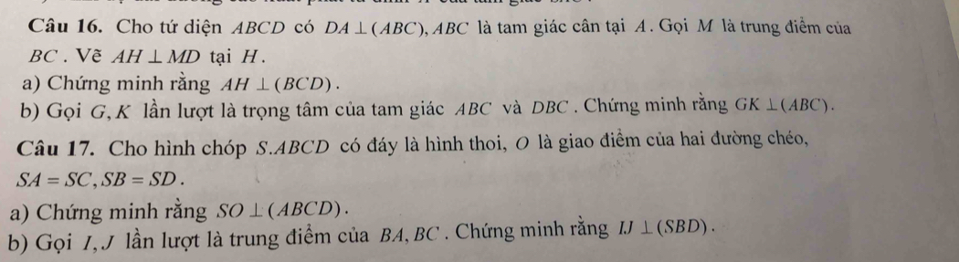 Cho tứ diện ABCD có DA⊥ (ABC) 3, ABC là tam giác cân tại A. Gọi M là trung điểm của
BC. Vẽ AH⊥ MD tại H. 
a) Chứng minh rằng AH⊥ (BCD). 
b) Gọi G, K lần lượt là trọng tâm của tam giác ABC và DBC. Chứng minh rằng GK⊥ (ABC)
Câu 17. Cho hình chóp S. ABCD có đáy là hình thoi, O là giao điểm của hai đường chéo,
SA=SC, SB=SD. 
a) Chứng minh rằng SO⊥ (ABCD). 
b) Gọi I, J lần lượt là trung điểm của BA, BC. Chứng minh rằng IJ⊥ (SBD).