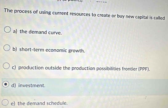 The process of using current resources to create or buy new capital is called
a) the demand curve.
b) short-term economic growth.
c) production outside the production possibilities frontier (PPF).
d) investment.
e) the demand schedule.