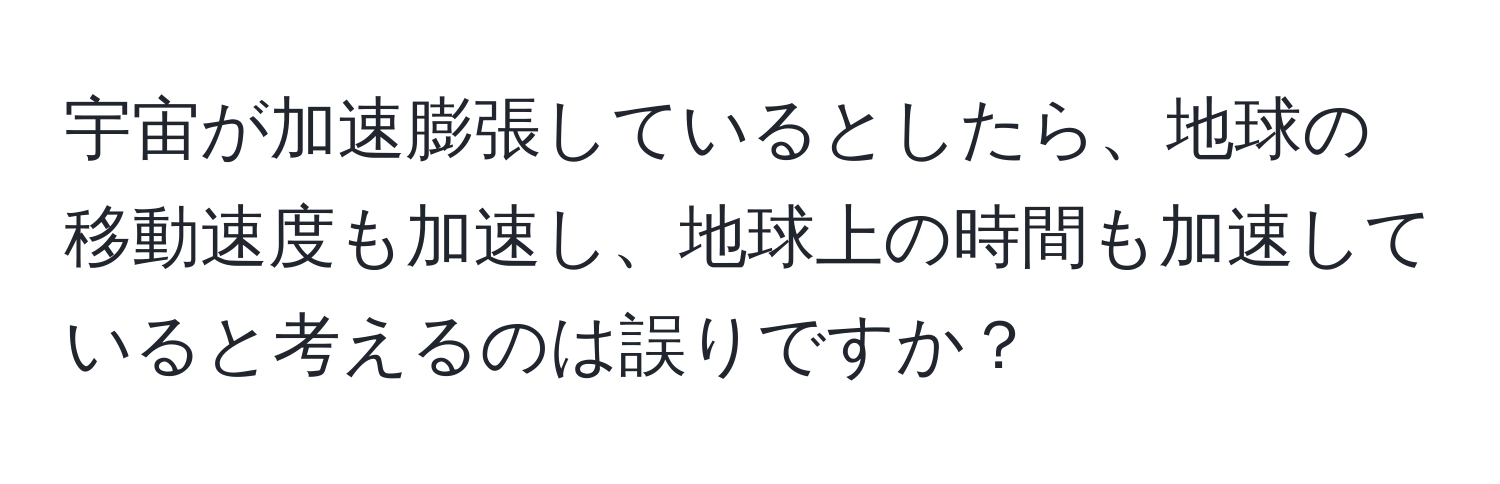 宇宙が加速膨張しているとしたら、地球の移動速度も加速し、地球上の時間も加速していると考えるのは誤りですか？