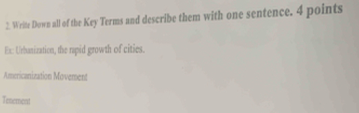 Write Down all of the Key Terms and describe them with one sentence. 4 points 
Ex: Urbanization, the rapid growth of cities. 
Americanization Movement 
Tenement