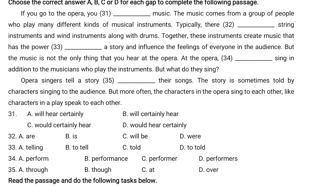 Choose the correct answer A, B, C or D for each gap to complete the following passage.
If you go to the opera, you (31) _music. The music comes from a group of people
who play many different kinds of musical instruments. Typically, there (32) _string
instruments and wind instruments along with drums. Together, these instruments create music that
has the power (33) _a story and influence the feelings of everyone in the audience. But
the music is not the only thing that you hear at the opera. At the opera, (34) _sing in
addition to the musicians who play the instruments. But what do they sing?
Opera singers tell a story (35) _their songs. The story is sometimes told by
characters singing to the audience. But more often, the characters in the opera sing to each other, like
characters in a play speak to each other.
31. A. will hear certainly B. will certainly hear
C. would certainly hear D. would hear certainly
32. A. are B. is C. will be D. were
33. A. telling B. to tell C. told D. to told
34. A. perform B. performance C. performer D. performers
35. A. through B. though C. at D. over
Read the passage and do the following tasks below.