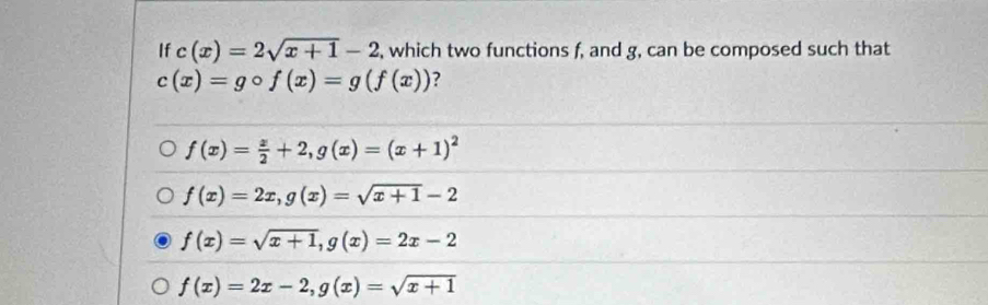 If c(x)=2sqrt(x+1)-2 , which two functions f, and g, can be composed such that
c(x)=gcirc f(x)=g(f(x)) ?
f(x)= x/2 +2, g(x)=(x+1)^2
f(x)=2x, g(x)=sqrt(x+1)-2
f(x)=sqrt(x+1), g(x)=2x-2
f(x)=2x-2, g(x)=sqrt(x+1)