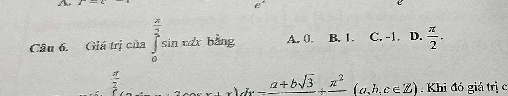 t-e
e^2
Câu 6. Giá trị của ∈tlimits _0^((frac π)2)sin xdx bǎng
A. 0. B. 1. C. -1. D.  π /2 .
 π /2 
2cos x+x)dx=frac a+bsqrt(3)+frac π^2(a,b,c∈ Z) Khi đó giá trị c