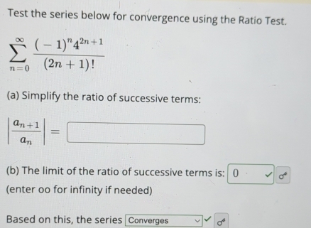 Test the series below for convergence using the Ratio Test.
sumlimits _(n=0)^(∈fty)frac (-1)^n4^(2n+1)(2n+1)!
(a) Simplify the ratio of successive terms:
|frac a_n+1a_n|= □
(b) The limit of the ratio of successive terms is: 10 sigma^4
(enter oo for infinity if needed) 
Based on this, the series Converges sigma^4