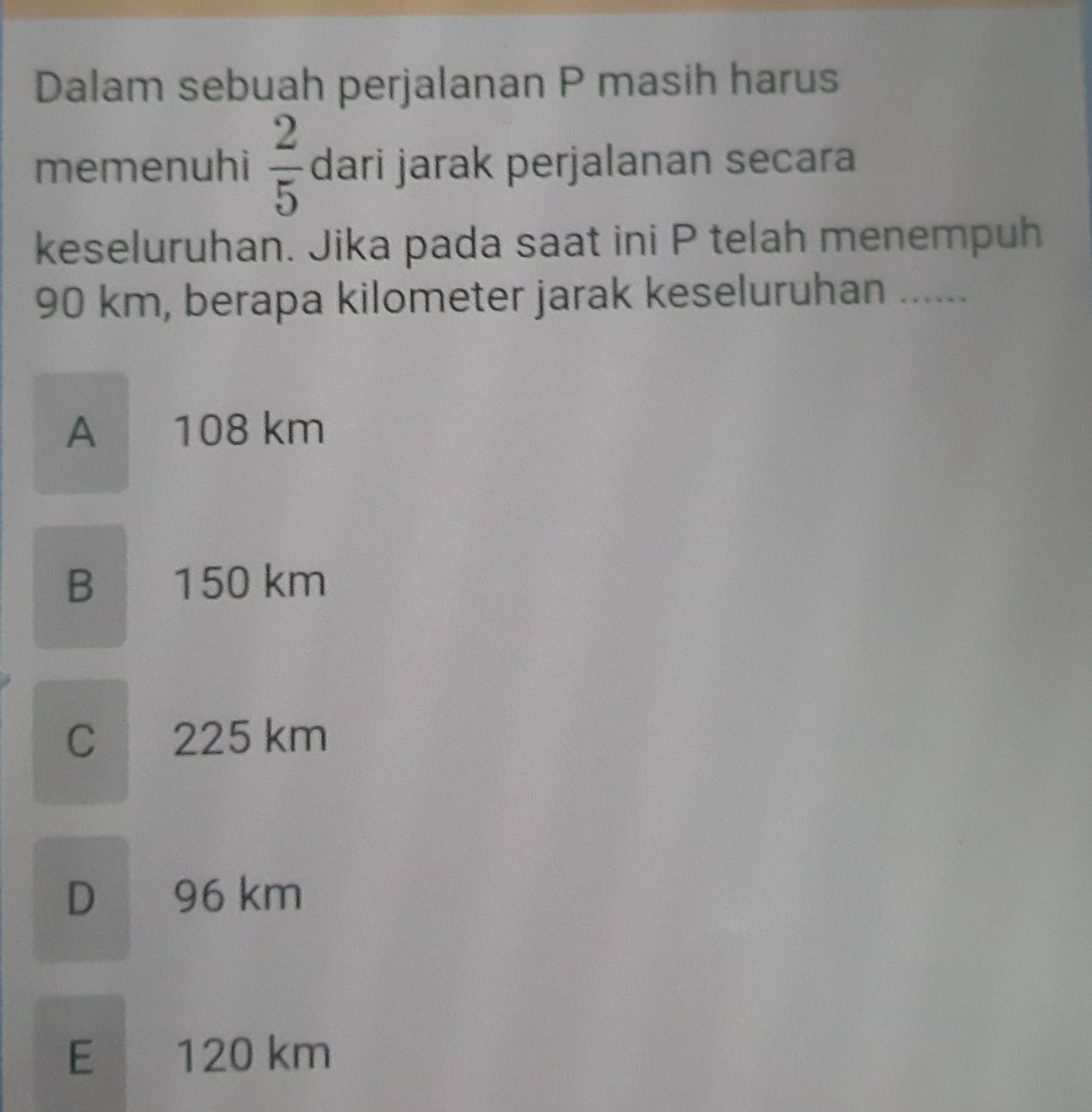 Dalam sebuah perjalanan P masih harus
memenuhi  2/5  dari jarak perjalanan secara
keseluruhan. Jika pada saat ini P telah menempuh
90 km, berapa kilometer jarak keseluruhan ......
A 108 km
B 150 km
C 225 km
D 96 km
E 120 km