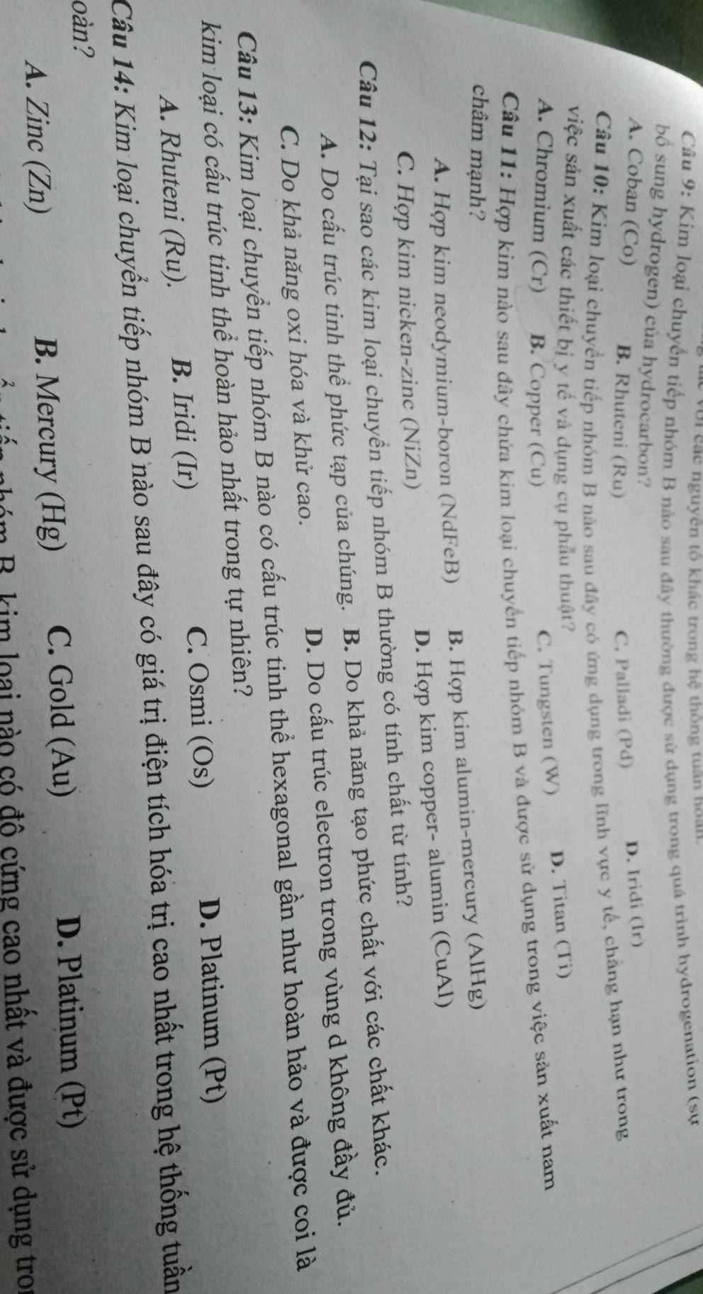 với các nguyên tổ khác trong hệ thông tuần hoàn.
Câu 9: Kim loại chuyển tiếp nhóm B nào sau đây thường được sử dụng trong quá trình hydrogenation (sự
bồ sung hydrogen) của hydrocarbon?
A. Coban (Co) B. Rhuteni (Ru) C. Palladi (Pd) D. Iridi (Ir)
Câu 10: Kim loại chuyển tiếp nhóm B nào sau đây có ứng dụng trong lĩnh vực y tế, chẳng hạn như trong
việc sản xuất các thiết bị y tế và dụng cụ phẫu thuật?
A. Chromium (Cr) B. Copper (Cu)
C. Tungsten (W) D. Titan (Ti)
Câu 11: Hợp kim nào sau đây chứa kim loại chuyển tiếp nhóm B và được sử dụng trong việc sản xuất nam
châm mạnh?
A. Hợp kim neodymium-boron (NdFeB) B. Hợp kim alumin-mercury (AlHg)
C. Hợp kim nicken-zinc (NiZn) D. Hợp kim copper- alumin (CuAl)
Câu 12: Tại sao các kim loại chuyển tiếp nhóm B thường có tính chất từ tính?
A. Do cấu trúc tinh thể phức tạp của chúng. B. Do khả năng tạo phức chất với các chất khác.
C. Do khả năng oxi hóa và khử cao. D. Do cấu trúc electron trong vùng d không đầy đủ.
Câu 13: Kim loại chuyển tiếp nhóm B nào có cấu trúc tinh thể hexagonal gần như hoàn hảo và được coi là
kim loại có cấu trúc tinh thể hoàn hảo nhất trong tự nhiên?
A. Rhuteni (Ru). B. Iridi (Ir) C. Osmi (Os)
D. Platinum (Pt)
Câu 14: Kim loại chuyển tiếp nhóm B nào sau đây có giá trị điện tích hóa trị cao nhất trong hệ thống tuần
oàn?
A. Zinc (Zn) B. Mercury (Hg) C. Gold (Au)
D. Platinum (Pt)
nóm B. kim loại nào có đô cứng cao nhất và được sử dụng tro