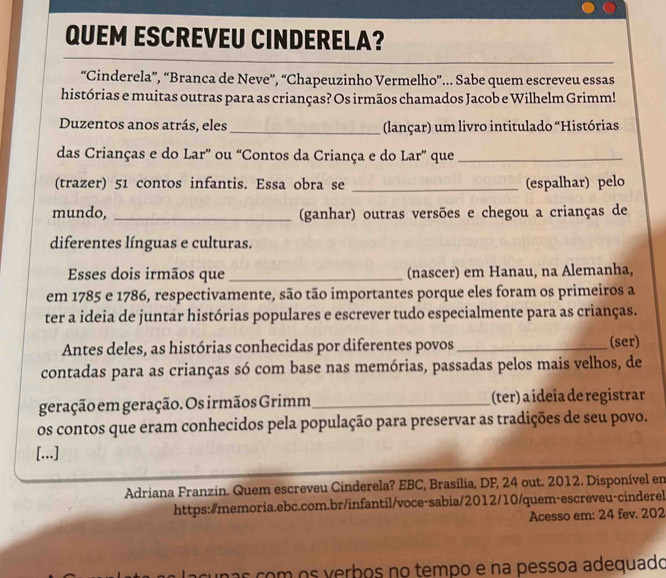 QUEM ESCREVEU CINDERELA? 
“Cinderela”, “Branca de Neve”, “Chapeuzinho Vermelho”... Sabe quem escreveu essas 
histórias e muitas outras para as crianças? Os irmãos chamados Jacob e Wilhelm Grimm! 
Duzentos anos atrás, eles_ (lançar) um livro intitulado “Histórias 
das Crianças e do Lar' ou “Contos da Criança e do Lar” que_ 
(trazer) 51 contos infantis. Essa obra se _(espalhar) pelo 
mundo, _(ganhar) outras versões e chegou a crianças de 
diferentes línguas e culturas. 
Esses dois irmãos que_ (nascer) em Hanau, na Alemanha, 
em 1785 e 1786, respectivamente, são tão importantes porque eles foram os primeiros a 
ter a ideia de juntar histórias populares e escrever tudo especialmente para as crianças. 
Antes deles, as histórias conhecidas por diferentes povos _(ser) 
contadas para as crianças só com base nas memórias, passadas pelos mais velhos, de 
geração em geração. Os irmãos Grimm_ (ter) a ideia de registrar 
os contos que eram conhecidos pela população para preservar as tradições de seu povo. 
[...] 
Adriana Franzin. Quem escreveu Cinderela? EBC, Brasília, DF, 24 out. 2012. Disponível en 
https:/memoria.ebc.com.br/infantil/voce-sabia/2012/10/quem-escreveu-cinderel 
Acesso em: 24 fev. 202 
acunas com os verbos no tempo e na pessoa adequado