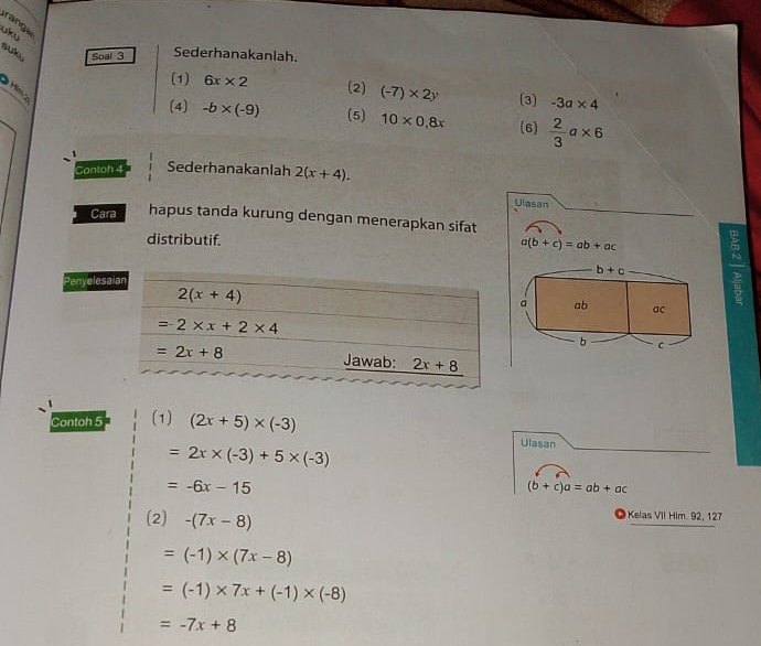 rang a
uku
suk Soal 3 Sederhanakanlah.
ệ
(1) 6x* 2 (2) (-7)* 2y (3) -3a* 4
(4) -b* (-9) (5) 10* 0,8x (6)  2/3 a* 6
Contoh 4 Sederhanakanlah 2(x+4).
Ulasan
Cara hapus tanda kurung dengan menerapkan sifat
distributif. a(b+c)=ab+ac 5
b+c
Penyelesa
a ab ac
b C
Contoh 5 (1) (2x+5)* (-3)
=2x* (-3)+5* (-3)
Ulasan
=-6x-15
(b+c)a=ab+ac
(2) -(7x-8)
Kelas VIl Him. 92, 127
=(-1)* (7x-8)
=(-1)* 7x+(-1)* (-8)
=-7x+8