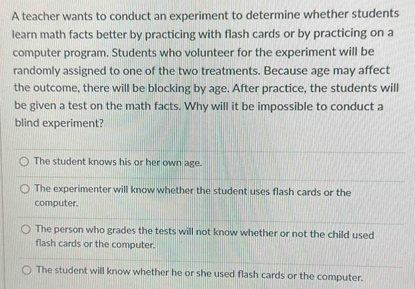 A teacher wants to conduct an experiment to determine whether students
learn math facts better by practicing with flash cards or by practicing on a
computer program. Students who volunteer for the experiment will be
randomly assigned to one of the two treatments. Because age may affect
the outcome, there will be blocking by age. After practice, the students will
be given a test on the math facts. Why will it be impossible to conduct a
blind experiment?
The student knows his or her own age.
The experimenter will know whether the student uses flash cards or the
computer.
The person who grades the tests will not know whether or not the child used
flash cards or the computer.
The student will know whether he or she used flash cards or the computer.