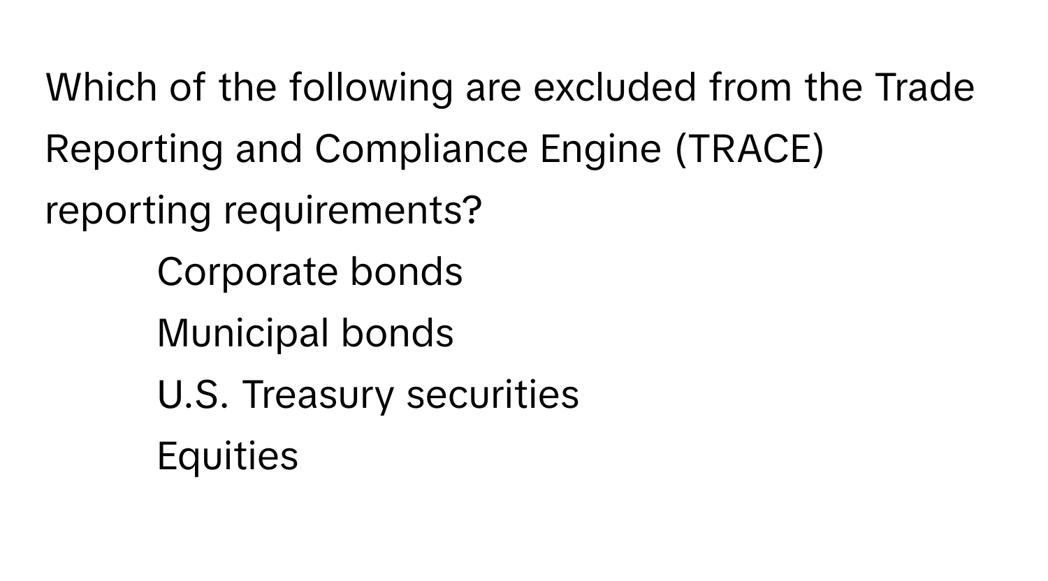 Which of the following are excluded from the Trade Reporting and Compliance Engine (TRACE) reporting requirements?

1) Corporate bonds 
2) Municipal bonds 
3) U.S. Treasury securities 
4) Equities