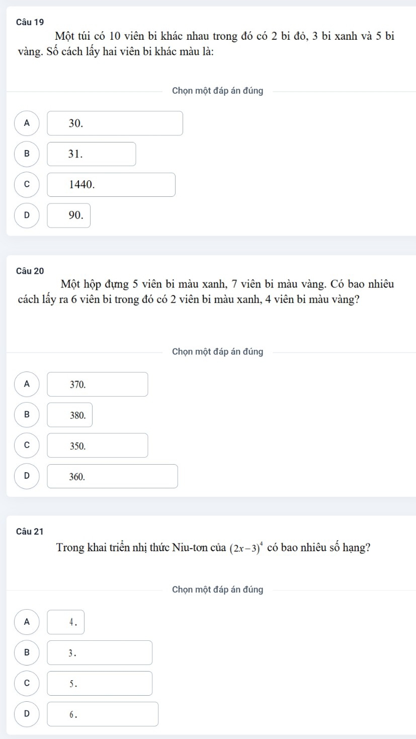 Một túi có 10 viên bi khác nhau trong đó có 2 bi đỏ, 3 bi xanh và 5 bi
vàng. Số cách lấy hai viên bi khác màu là:
Chọn một đáp án đúng
A 30.
B 31.
C 1440.
D 90.
Câu 20
Một hộp đựng 5 viên bi màu xanh, 7 viên bi màu vàng. Có bao nhiêu
cách lấy ra 6 viên bi trong đó có 2 viên bi màu xanh, 4 viên bi màu vàng?
Chọn một đáp án đúng
A 370.
B 380.
C 350.
D 360.
Câu 21
Trong khai triển nhị thức Niu-tơn của (2x-3)^4 có bao nhiêu số hạng?
Chọn một đáp án đúng
A 4.
B 3.
C 5.
D 6.