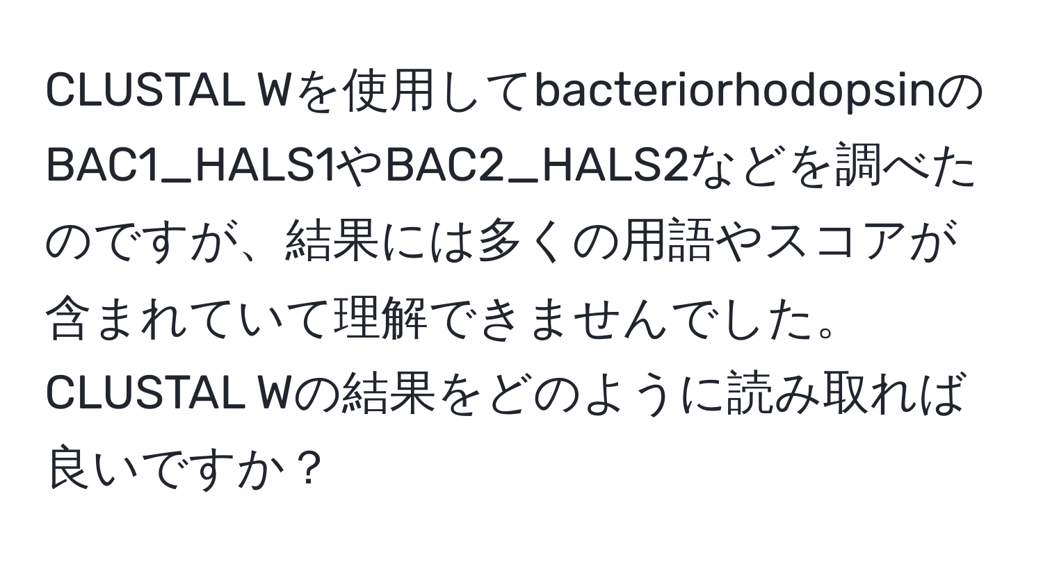 CLUSTAL Wを使用してbacteriorhodopsinのBAC1_HALS1やBAC2_HALS2などを調べたのですが、結果には多くの用語やスコアが含まれていて理解できませんでした。CLUSTAL Wの結果をどのように読み取れば良いですか？