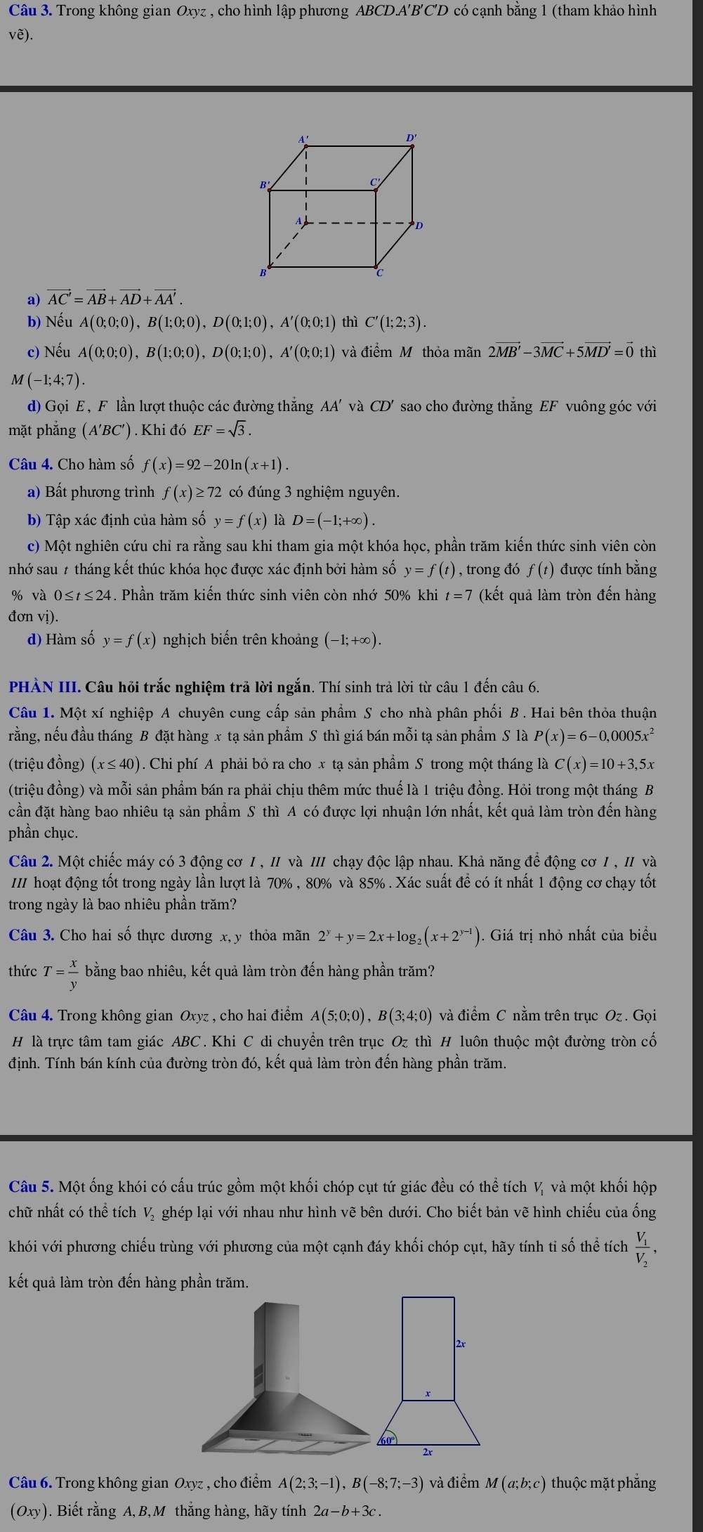 Trong không gian Oxyz , cho hình lập phương ABCD.A'B'C'D có cạnh bằng 1 (tham khảo hình
vẽ).
A'
D'
B
C
A
D
c
a) vector AC'=vector AB+vector AD+vector AA'.
b) Nếu A(0;0;0),B(1;0;0),D(0;1;0),A'(0;0;1) thì C'(1;2;3).
c) Nếu A(0;0;0),B(1;0;0),D(0;1;0),A'(0;0;1) và điểm Mỹ thỏa mãn 2vector MB'-3vector MC+5vector MD'=vector 0 thì
M(-1;4;7).
d) Gọi E , F lần lượt thuộc các đường thắng AA' và CD' sao cho đường thắng EF vuông góc với
mặt phẳng (A'BC') ) . Khi đó EF=sqrt(3).
Câu 4. Cho hàm số f(x)=92-20ln (x+1).
a) Bất phương trình f(x)≥ 72 có đúng 3 nghiệm nguyên.
b) Tập xác định của hàm số y=f(x) là D=(-1;+∈fty ).
c) Một nghiên cứu chỉ ra rằng sau khi tham gia một khóa học, phần trăm kiến thức sinh viên còn
nhớ sau 7 tháng kết thúc khóa học được xác định bởi hàm số y=f(t) , trong đó f(t) được tính bằng
% và 0 ≤ t≤ 24 4. Phần trăm kiến thức sinh viên còn nhớ 50% khi t=7 (kết quả làm tròn đến hàng
đơn vị).
d) Hàm số y=f(x) nghịch biến trên khoảng (−1;+∞).
PHÀN III. Câu hỏi trắc nghiệm trả lời ngắn. Thí sinh trả lời từ câu 1 đến câu 6.
Câu 1. Một xí nghiệp A chuyên cung cấp sản phẩm S cho nhà phân phối B . Hai bên thỏa thuận
rằng, nếu đầu tháng B đặt hàng x tạ sản phẩm S thì giá bán mỗi tạ sản phẩm S là P(x)=6-0,0005x^2
(triệu đồng) (x ≤ 40). Chi phí A phải bỏ ra cho x tạ sản phẩm S trong một tháng là C(x)=10+3,5x
(triệu đồng) và mỗi sản phẩm bán ra phải chịu thêm mức thuế là 1 triệu đồng. Hỏi trong một tháng B
cần đặt hàng bao nhiêu tạ sản phẩm S thì A có được lợi nhuận lớn nhất, kết quả làm tròn đến hàng
phần chục.
Câu 2. Một chiếc máy có 3 động cơ 1, 1 và 1I chạy độc lập nhau. Khả năng để động cơ 1 , 1/ và
III hoạt động tốt trong ngày lần lượt là 70% , 80% và 85% . Xác suất để có ít nhất 1 động cơ chạy tốt
trong ngày là bao nhiêu phần trăm?
Câu 3. Cho hai số thực dương x, y thỏa mãn 2^y+y=2x+log _2(x+2^(y-1)). Giá trị nhỏ nhất của biểu
thức T= x/y  bằng bao nhiêu, kết quả làm tròn đến hàng phần trăm?
Câu 4. Trong không gian Oxyz , cho hai điểm A(5;0;0),B(3;4;0) và điểm C nằm trên trục Oz . Gọi
H là trực tâm tam giác ABC . Khi C di chuyển trên trục Oz thì H luôn thuộc một đường tròn cố
định. Tính bán kính của đường tròn đó, kết quả làm tròn đến hàng phần trăm.
Câu 5. Một ống khói có cấu trúc gồm một khối chóp cụt tứ giác đều có thể tích V và một khối hộp
chữ nhất có thể tích Vị ghép lại với nhau như hình vẽ bên dưới. Cho biết bản vẽ hình chiếu của ống
khói với phương chiếu trùng với phương của một cạnh đáy khối chóp cụt, hãy tính tỉ số thể tích frac V_1V_2.
kết quả làm tròn đến hàng phần trăm.
Câu 6. Trong không gian Oxyz , cho điểm A(2;3;-1),B(-8;7;-3) và điểm M(a;b;c) thuộc mặt phẳng
(Oxy). Biết rằng A, B, M thắng hàng, hãy tính 2a-b+3c.