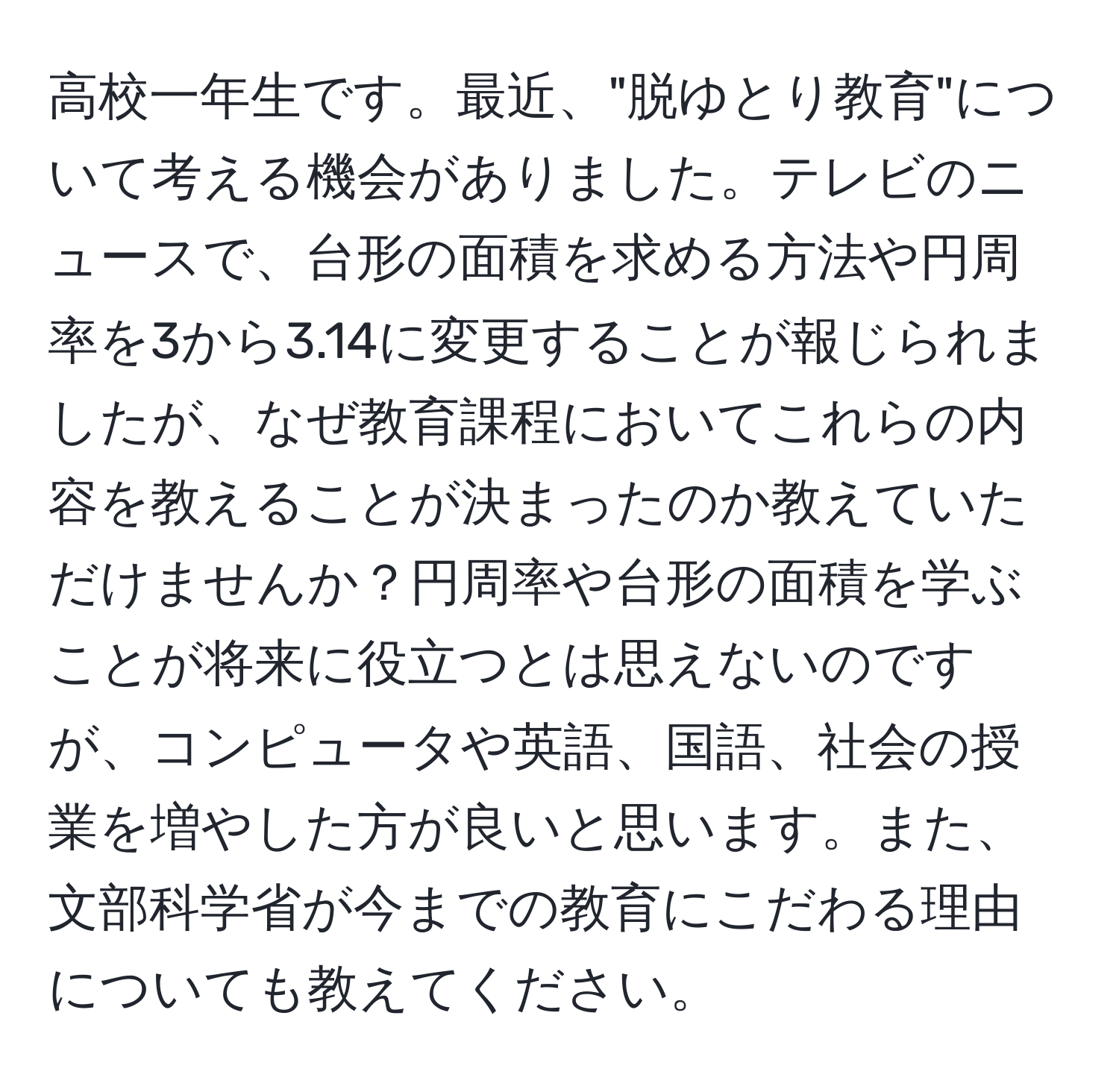 高校一年生です。最近、"脱ゆとり教育"について考える機会がありました。テレビのニュースで、台形の面積を求める方法や円周率を3から3.14に変更することが報じられましたが、なぜ教育課程においてこれらの内容を教えることが決まったのか教えていただけませんか？円周率や台形の面積を学ぶことが将来に役立つとは思えないのですが、コンピュータや英語、国語、社会の授業を増やした方が良いと思います。また、文部科学省が今までの教育にこだわる理由についても教えてください。