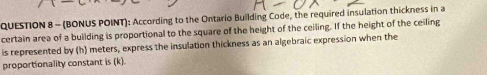 (BONUS POINT): According to the Ontario Building Code, the required insulation thickness in a 
certain area of a building is proportional to the square of the height of the ceiling. If the height of the ceiling 
is represented by (h) meters, express the insulation thickness as an algebraic expression when the 
proportionality constant is (k).