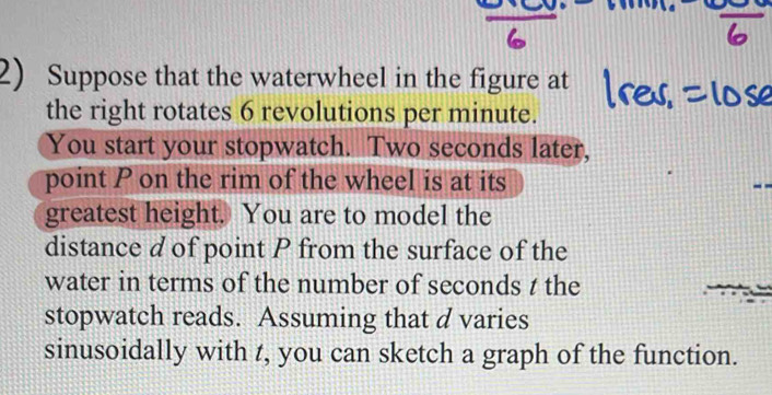 Suppose that the waterwheel in the figure at 
the right rotates 6 revolutions per minute. 
You start your stopwatch. Two seconds later, 
point P on the rim of the wheel is at its 
greatest height. You are to model the 
distance d of point P from the surface of the 
water in terms of the number of seconds t the 
stopwatch reads. Assuming that d varies 
sinusoidally with t, you can sketch a graph of the function.