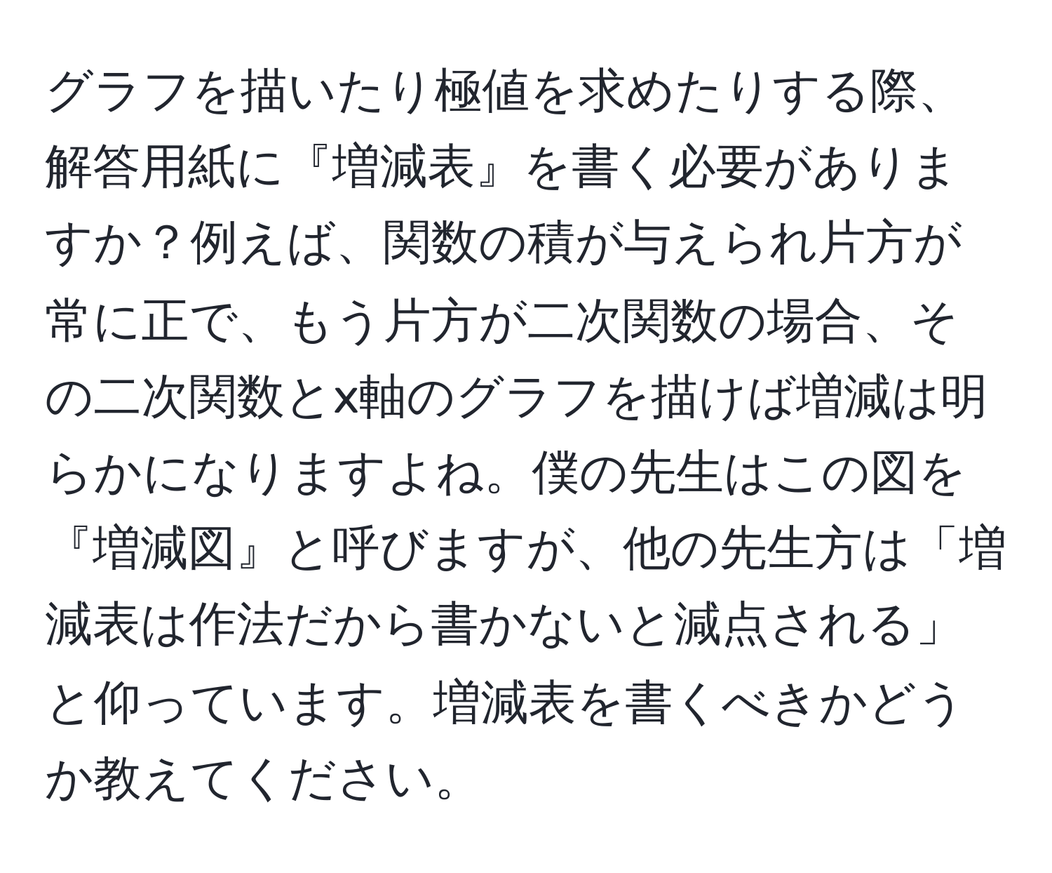 グラフを描いたり極値を求めたりする際、解答用紙に『増減表』を書く必要がありますか？例えば、関数の積が与えられ片方が常に正で、もう片方が二次関数の場合、その二次関数とx軸のグラフを描けば増減は明らかになりますよね。僕の先生はこの図を『増減図』と呼びますが、他の先生方は「増減表は作法だから書かないと減点される」と仰っています。増減表を書くべきかどうか教えてください。