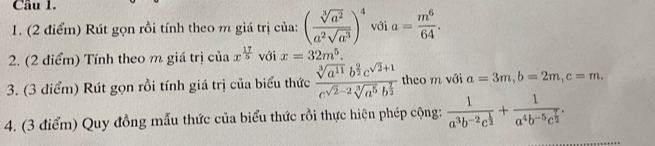 Cầu 1. 
1. (2 điểm) Rút gọn rồi tính theo m giá trị của: ( sqrt[3](a^2)/a^2sqrt(a^3) )^4 với a= m^6/64 . 
2. (2 điểm) Tính theo m giá trị ciax^(frac 17)5 với x=32m^5. 
3. (3 điểm) Rút gọn rồi tính giá trị của biểu thức frac sqrt[3](a^(11))b^(frac 9)2c^(sqrt(2)+1)c^(sqrt(2)-2)sqrt[3](a^5)b^(frac 7)2 theo m với a=3m, b=2m, c=m. 
4. (3 điểm) Quy đồng mẫu thức của biểu thức rồi thực hiện phép cộng: frac 1a^3b^(-2)c^(frac 1)2+frac 1a^4b^(-5)c^(frac 7)2.