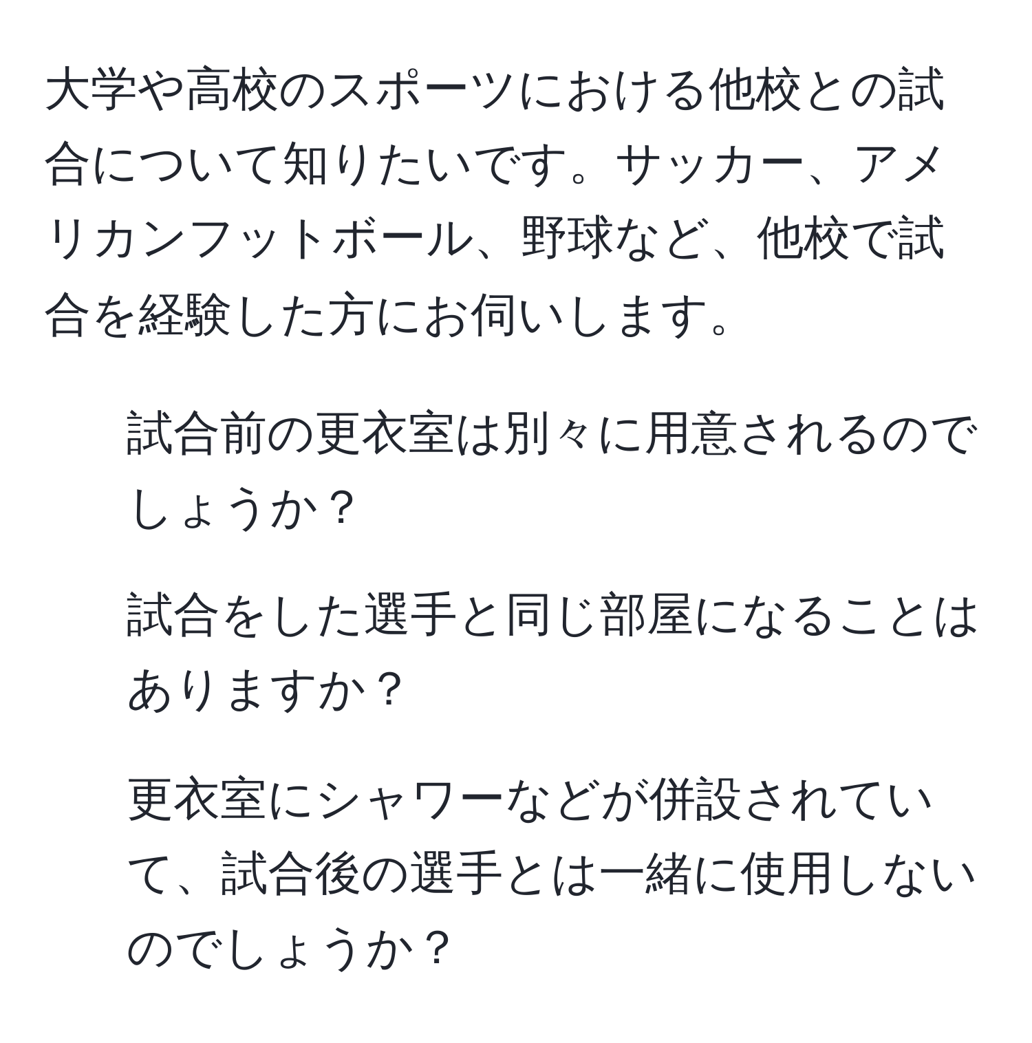 大学や高校のスポーツにおける他校との試合について知りたいです。サッカー、アメリカンフットボール、野球など、他校で試合を経験した方にお伺いします。  
- 試合前の更衣室は別々に用意されるのでしょうか？  
- 試合をした選手と同じ部屋になることはありますか？  
- 更衣室にシャワーなどが併設されていて、試合後の選手とは一緒に使用しないのでしょうか？