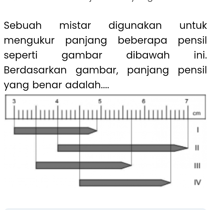 Sebuah mistar digunakan untuk 
mengukur panjang beberapa pensil 
seperti gambar dibawah ini. 
Berdasarkan gambar, panjang pensil 
yang benar adalah.... 
3
4
5
6
7
cm
| 
Ⅱ 
III 
IV