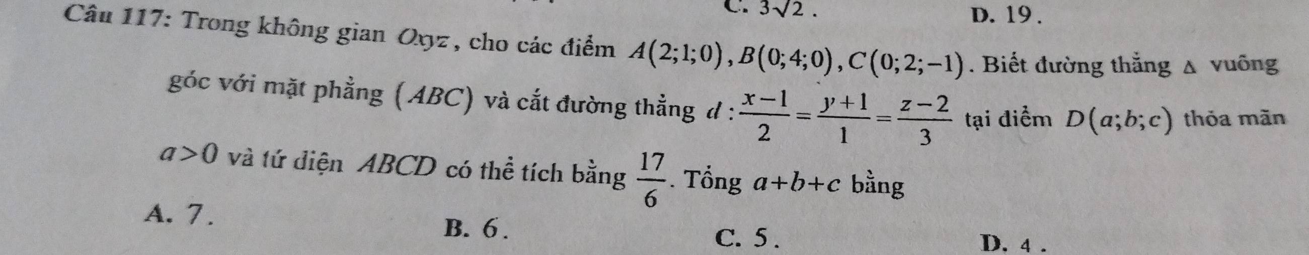 C. 3sqrt(2). D. 19 .
Câu 117: Trong không gian Oxyz , cho các điểm A(2;1;0), B(0;4;0), C(0;2;-1). Biết đường thắng Δ vuỡng
góc với mặt phẳng (ABC) và cắt đường thẳng d :  (x-1)/2 = (y+1)/1 = (z-2)/3  tại điểm D(a;b;c) thỏa măn
a>0 và tứ diện ABCD có thể tích bằng  17/6 . Tổng a+b+c bằng
A. 7.
B. 6. D. 4.
C. 5.