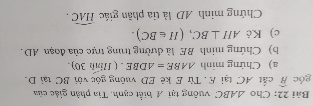 Cho △ ABC vuông tại A biết cạnh. Tia phân giác của 
góc widehat B cắt AC tại E. Từ E kè ED vuông góc với BC tại D. 
a) Chứng minh △ ABE=△ DBE. ( Hình 30). 
b) Chứng minh BE là đường trung trực của đoạn AD. 
c) Kè AH⊥ BC, (H∈ BC). 
Chứng minh AD là tia phân giác widehat HAC.