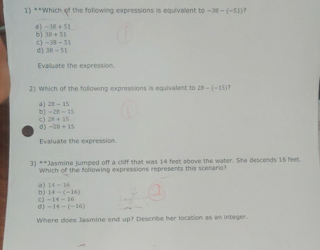 Which of the following expressions is equivalent to -38-(-51)
a) -38+51
b) 38+51
C) -38-51
d) 38-51
Evaluate the expression.
2) Which of the following expressions is equivalent to 28-(-15) 7
a) 28-15
b) -28-15
c) 28+15
d) -28+15
Evaluate the expression.
3) **Jasmine jumped off a cliff that was 14 feet above the water. She descends 16 feet
Which of the following expressions represents this scenario?
a) 14-16
b) 14-(-16)
c) -14-16
d) -14-(-16)
Where does Jasmine end up? Describe her location as an integer.