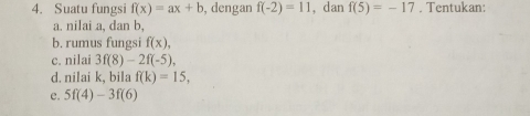 Suatu fungsi f(x)=ax+b , dengan f(-2)=11 , dan f(5)=-17. Tentukan: 
a. nilai a, dan b, 
b. rumus fungsi f(x), 
c. nilai 3f(8)-2f(-5). 
d. nilai k, bila f(k)=15, 
e. 5f(4)-3f(6)