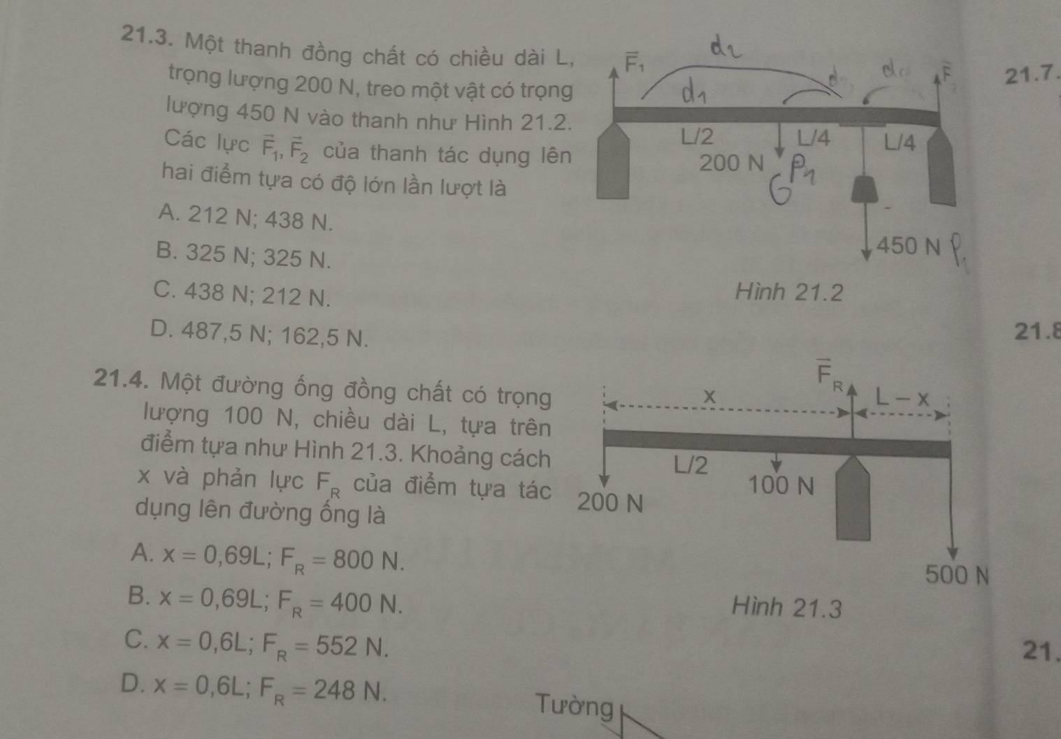 Một thanh đồng chất có chiều dài L
21.7.
trọng lượng 200 N, treo một vật có trọng
lượng 450 N vào thanh như Hình 21.2
Các lực vector F_1,vector F_2 của thanh tác dụng lên
hai điểm tựa có độ lớn lần lượt là
A. 212 N; 438 N.
B. 325 N; 325 N.
C. 438 N; 212 N.
D. 487,5 N; 162,5 N.
21.8
21.4. Một đường ống đồng chất có trọng
lượng 100 N, chiều dài L, tựa trên
điểm tựa như Hình 21.3. Khoảng cách
x và phản lực F_R của điểm tựa tác
dụng lên đường ống là
A. x=0,69L;F_R=800N.
B. x=0,69L;F_R=400N.
C. x=0,6L;F_R=552N.
21.
D. x=0,6L;F_R=248N. Tường