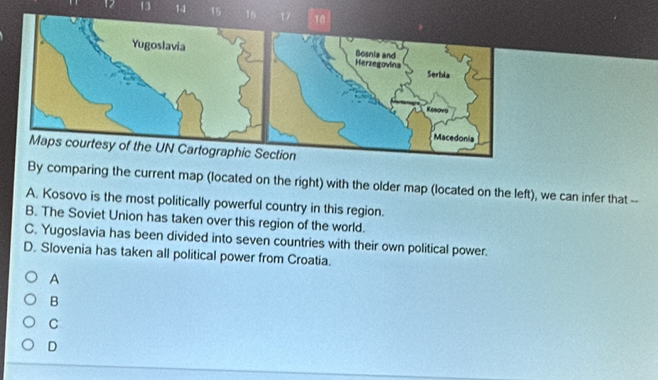 12 13 14 15 16 17
y of the UN Cartographic
By comparing the current map (located on the right) with the older map (located on the left), we can infer that --
A. Kosovo is the most politically powerful country in this region.
B. The Soviet Union has taken over this region of the world.
C. Yugoslavia has been divided into seven countries with their own political power.
D. Slovenia has taken all political power from Croatia.
A
B
C
D