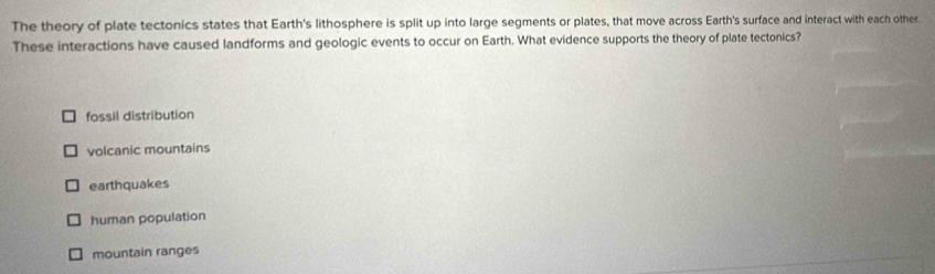 The theory of plate tectonics states that Earth's lithosphere is split up into large segments or plates, that move across Earth's surface and interact with each other.
These interactions have caused landforms and geologic events to occur on Earth. What evidence supports the theory of plate tectonics?
fossil distribution
volcanic mountains
earthquakes
human population
mountain ranges