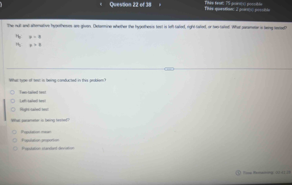 This test: 75 point(s) possible
Question 22 of 38 This question: 2 point(s) possible
The null and alternative hypotheses are given. Determine whether the hypothesis test is left-tailed, right-tailed, or two-tailed. What parameter is being tested?
Ho: mu =8
H mu >8
What type of test is being conducted in this problem?
Two-tailed test
Left-tailed test
Right-tailed test
What parameter is being tested?
Population mean
Population proportion
Population standard deviation
Time Remaining: 00:41 28