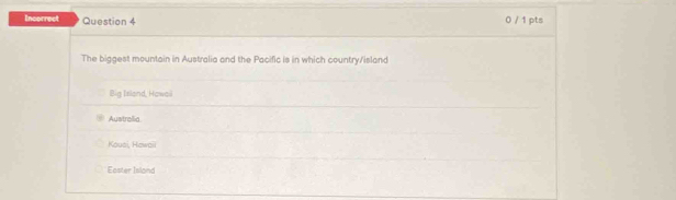 Incorrect Question 4 0 / 1 pts
The biggest mountain in Australia and the Pacific is in which country/island
Big Island, Hawail
Austrolia
Kousi, Howaii
Easter Island