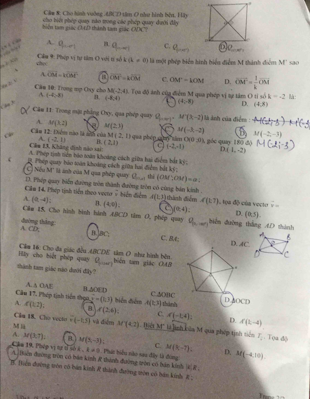 Cho hình vuông ABCD tâm O như hình bên. Hãy
cho biết phép quay nào trong các phép quay dưới đây
biến tam giác O4D thành tam giác ODC?
( x ) c 4o
A.. 0 B. Q_(0,-90°)
C. Q_(0,
a E. Kết
Câu 9: Phép vị tự tâm O với ti số k(k!= 0)
cho: là một phép biển hình biển điểm M thành điểm M* sao
A
A. vector OM=koverline OM B overline OM'=koverline OM C. OM'=kOM D. overline OM'= 1/k overline OM
su 2: 
Câu 10: Trong mp Oxy cho M(-2;4) 3. Tọa độ ảnh của điểm M qua phép vị tự tâm O tỉ số k=-2 là:
A. (-4;-8) B. (-8;4) C (4;-8) (4;8)
Cân 3:
D.
* Câu 11: Trong mặt phẳng Oxy, qua phép quay Q_(0,00°), M'(3;-2) là ảnh của điểm :
A. M(3,2) B M(2;3) C. M(-3;-2) D M(-2;-3)
Cậc
Câu 12: Điểm nào là ảnh của M (2,1) qua phép quay tâm O(0;0) , góc quay 180 độ
A. (-2,1) B. (2,1)
C (-2,-1)
Câu 13. Khẳng định nào sai:
D. (1,-2)
A. Phép tịnh tiền báo toàn khoảng cách giữa hai điểm bắt kỳ;
C B. Phép quay bảo toàn khoảng cách giữa hai điểm bất kỷ;
C) Nếu M' là ảnh của M qua phép quay Q_(0,a) thì (OM;OM)=alpha
D. Phép quay biến đường tròn thành đường tròn có cùng bán kính .
Câu 14. Phép tịnh tiến theo vectơ ý biến điểm A(1;3) thành điểm
A. (0,-4); A'(1;7) , tọa độ của vectơ vector v=
B. (4;0);
C. (0;4);
D. (0:5).
Câu 15, Cho hình bình hành ABCD tâm O, phép quay Q_(0,-180°) biến đường thẳng AD thành
đường tháng:
A. CD; B.BC; C、BA; D. AC.
Câu 16: Cho đa giác đều ABCDE tâm O như hình bên.
Hãy cho biết phép quay Q_(0,145°) biến tam giác OAB
thành tam giác nào dưới đây?
A. ∆ OAE B. AOEI a C.∆OBCD.AOCD
Câu 17, Phép tịnh tiến theo vector v=(1;3) biển điểm
A. A'(1;2) A(1:3) thành
B. A'(2;6) 1
C. A'(-1,4):
D. A'(1;-4)
M là
Câu 18. Cho vecto (-1:5) và điểm M'(4:2). Biết M' là ành của M qua phép tịnh tiến T_frac v. Tọa độ
A. M(3,7): B. M(5,-3); C. M(3;-7);
Câu 19. Phép vị tự tỉ số k , k!= 0 Phát biểu nào sau đây là đúng:
D. M(-4:10).
A. Biển đường tròn có bản kính R thành đường tròn có bản kính |k|R;
B. Biến đường tròn cô bán kính R thành đường tròn có bán kính R ;