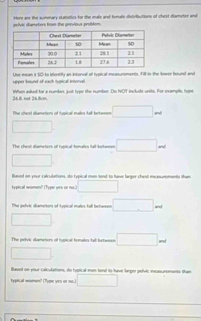 Here are the summary statistics for the male and female distributions of chest diameter and 
pelvic diameters from the previous problem. 
Use mean ±SD to identify an interval of typical measurements. FIll in the lower bound and 
upper bound of each typical interval. 
When asked for a number, just type the number. Do NOT include units. For example, type
26.8, not 26.8cm. 
The chest diameters of typical males tall between □ sed
□. 
_  
The chest diameters of typical females fall between □. and
□. 
Based on your calculations, do typical men tend to have larger chest measurements than 
typical women? (Type yes or no.) □ 
The pelvic diameters of typical males fall between □ and
□. 
□  
The pelvic diameters of typical females fall between □. and
□. 
Based on your calculations, do typical men tend to have larger polvic measurements than 
typical women? (Type yes or no.) □