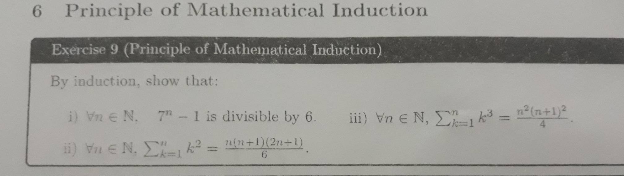 Principle of Mathematical Induction 
Exercise 9 (Principle of Mathematical Induction) 
By induction, show that: 
i) forall n∈ N, 7^n-1 is divisible by 6. iii) forall n∈ N, sumlimits _(k=1)^nk^3=frac n^2(n+1)^24. 
ii) forall n∈ N, sumlimits _(k=1)^nk^2= (n(n+1)(2n+1))/6 .