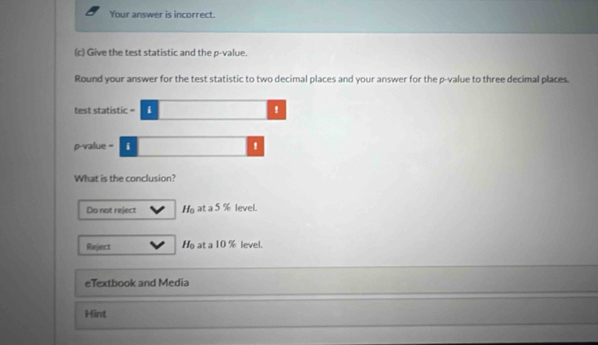 Your answer is incorrect.
(c) Give the test statistic and the p -value.
Round your answer for the test statistic to two decimal places and your answer for the p -value to three decimal places.
test statistic = i !
p-value = i !
What is the conclusion?
Do not reject H_0 at a 5 % level.
Reject H_0 at a 10 % level.
eTextbook and Media
Hint