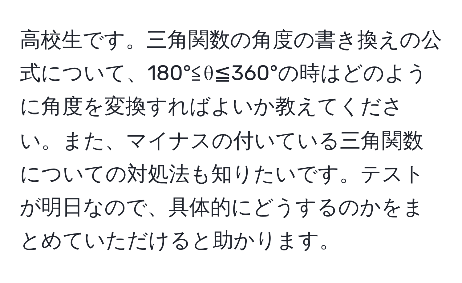 高校生です。三角関数の角度の書き換えの公式について、180°≦θ≦360°の時はどのように角度を変換すればよいか教えてください。また、マイナスの付いている三角関数についての対処法も知りたいです。テストが明日なので、具体的にどうするのかをまとめていただけると助かります。