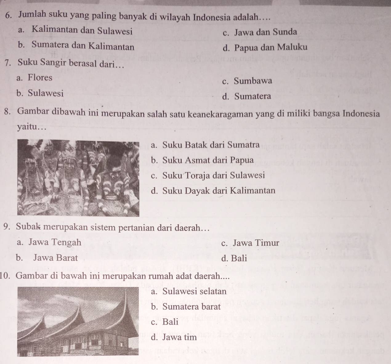 Jumlah suku yang paling banyak di wilayah Indonesia adalah…
a. Kalimantan dan Sulawesi
c. Jawa dan Sunda
b. Sumatera dan Kalimantan
d. Papua dan Maluku
7. Suku Sangir berasal dari…
a. Flores
c. Sumbawa
b. Sulawesi
d. Sumatera
8. Gambar dibawah ini merupakan salah satu keanekaragaman yang di miliki bangsa Indonesia
yaitu…
a. Suku Batak dari Sumatra
b. Suku Asmat dari Papua
c. Suku Toraja dari Sulawesi
d. Suku Dayak dari Kalimantan
9. Subak merupakan sistem pertanian dari daerah…
a. Jawa Tengah c. Jawa Timur
b. Jawa Barat d. Bali
10. Gambar di bawah ini merupakan rumah adat daerah....
a. Sulawesi selatan
b. Sumatera barat
c. Bali
d. Jawa tim