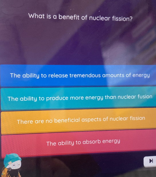 What is a benefit of nuclear fission?
The ability to release tremendous amounts of energy
The ability to produce more energy than nuclear fusion
There are no beneficial aspects of nuclear fission
The ability to absorb energy