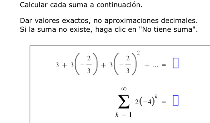 Calcular cada suma a continuación. 
Dar valores exactos, no aproximaciones decimales. 
Si la suma no existe, haga clic en "No tiene suma".
3+3(- 2/3 )+3(- 2/3 )^2+...=□
sumlimits _(k=1)^(∈fty)2(-4)^k=□