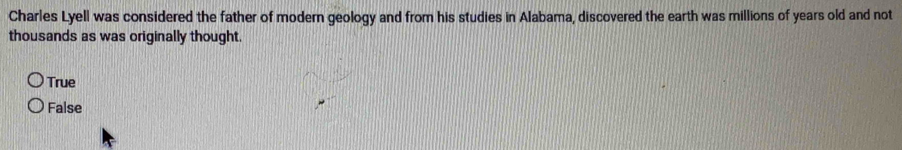 Charles Lyell was considered the father of modern geology and from his studies in Alabama, discovered the earth was millions of years old and not
thousands as was originally thought.
True
False