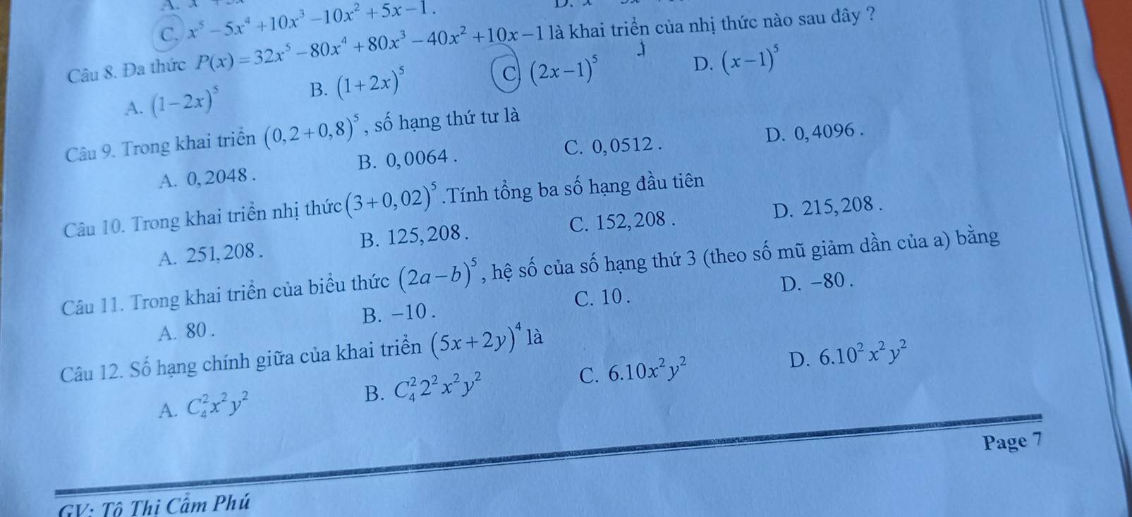 C. x^5-5x^4+10x^3-10x^2+5x-1. 
Câu 8. Đa thức P(x)=32x^5-80x^4+80x^3-40x^2+10x-1 là khai triển của nhị thức nào sau đây ?
J (x-1)^5
A. (1-2x)^5 B. (1+2x)^5
C (2x-1)^5
D.
D. 0, 4096.
Câu 9. Trong khai triển (0,2+0,8)^5 , số hạng thứ tư là
A. 0, 2048. B. 0, 0064. C. 0, 0512.
Câu 10. Trong khai triển nhị thức (3+0,02)^5.Tính tổng ba số hạng đầu tiên
A. 251, 208. B. 125, 208. C. 152, 208. D. 215, 208.
Câu 11. Trong khai triển của biểu thức (2a-b)^5 , hệ số của số hạng thứ 3 (theo số mũ giảm dần của a) bằng
C. 10. D. -80.
A. 80. B. -10.
Câu 12. Số hạng chính giữa của khai triển (5x+2y)^4 là
A. C_4^(2x^2)y^2 B. C_4^(22^2)x^2y^2 C. 6.10x^2y^2 D. 6.10^2x^2y^2
Page 7
GV: Tô Thi Cẩm Phú