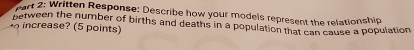 Written Response: Describe how your models represent the relationship 
between the number of births and deaths in a population that can cause a population 
o ints)