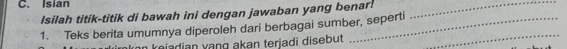 Isian 
Isilah titik-titik di bawah ini dengan jawaban yang benar!_ 
1. Teks berita umumnya diperoleh dari berbagai sumber, seperti_ 
kojadian vang akan terjadi disebut