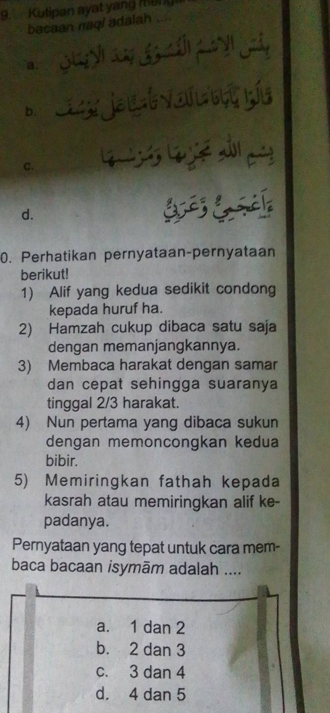 Kutipan ayat yang mung
bacaan naqi adalah ....
n
a.
b.
C.
d. C 
0. Perhatikan pernyataan-pernyataan
berikut!
1) Alif yang kedua sedikit condong
kepada huruf ha.
2) Hamzah cukup dibaca satu saja
dengan memanjangkannya.
3) Membaca harakat dengan samar
dan cepat sehingga suaranya
tinggal 2/3 harakat.
4) Nun pertama yang dibaca sukun
dengan memoncongkan kedua
bibir.
5) Memiringkan fathah kepada
kasrah atau memiringkan alif ke-
padanya.
Pernyataan yang tepat untuk cara mem-
baca bacaan isymām adalah ....
a. 1 dan 2
b. 2 dan 3
c. 3 dan 4
d. 4 dan 5