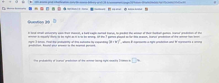 ) cdn.assess.prod.mheducation.com/dle-assess-delivery-us/v3.28 6/assessment/page/20?token+5f4a9659e06b7681f2c348633542ac90 
Monroe Bookmarks MyCState 2.0 - Home blackboard ccp em Adobe Acrobat 
Question 20 
A local small university uses their mascot, a bald eagle named Icarus, to predict the winner of their football games. Icarus' prediction of the 
winner is equally likely to be right as it is to be wrong. Of the 7 games played so far this season, Icarus' prediction of the winner has been 
right 3 times. Find the probability of this outcome by expanding (R+W)^7 , where R represents a right prediction and W represents a wrong 
prediction. Round your answer to the nearest percent. 
The probability of Icarus' prediction of the winner being right exactly 3 times is □ % ,