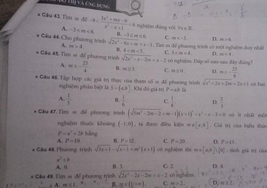 Đu Thị và ứng dụng
# Câu 43. Tìm m đề -9 <6</tex> nghiệm đúng với forall x∈ R.
A. -3 B. -3≤ m≤ 6. C. m D. m>6.
» Câu 44. Cho phương trình sqrt(2x^2-6x+m)=x-1. Tìm m để phương trình có một nghiệm duy nhất
A. m>4.
B. 4 C. 3 D. m<4.
# Câu 45. Tìm m để phương trình sqrt(2x^2-x-2m)=x-2 có nghiệm. Đáp số nào sau đây đúng?
A. m≥ - 25/4 . B. m≥ 3. C. m≥ 0. D. m≥ - 25/8 .
# Câu 46. Tập hợp các giá trị thực của tham số m để phương trình sqrt(x^2+2x+2m)=2x+1 có hai
nghiệm phân biệt là S=(a;b]. Khi đó giá trị P=abla
A.  1/3 .  1/6 ·  1/8 -
B.
C.
D.  2/3 .
# Câu 47. Tìm m để phương trình (sqrt(5m^2-2m-2)+m-1)(x+1)^3+x^2-x-3=0 có it nhất một
nghiệm thuộc khoảng (-1;0) , ta được điều kiện m∉ [a;b].  Giá trị của biểu thức
P=a^2+2b bằng
A. P=10. B. P=12. C. P=20. D. P=15.. Câu 48. Phương trình sqrt(3x+1)-sqrt(x-1)=m^2(x+1) có nghiệm thì m∈ [a;b]vee  0 , tính giá trị của
a^2+b
A. 0. B. 3. C. 2. D. 4.
* Cầu 49. Tìm m để phương trình sqrt(2x^2-2x-2m)=x-2 có nghiệm.
A. m≤ 1. B. m∈ (1;+∈fty ). C. m>2. D, m≥ 2.