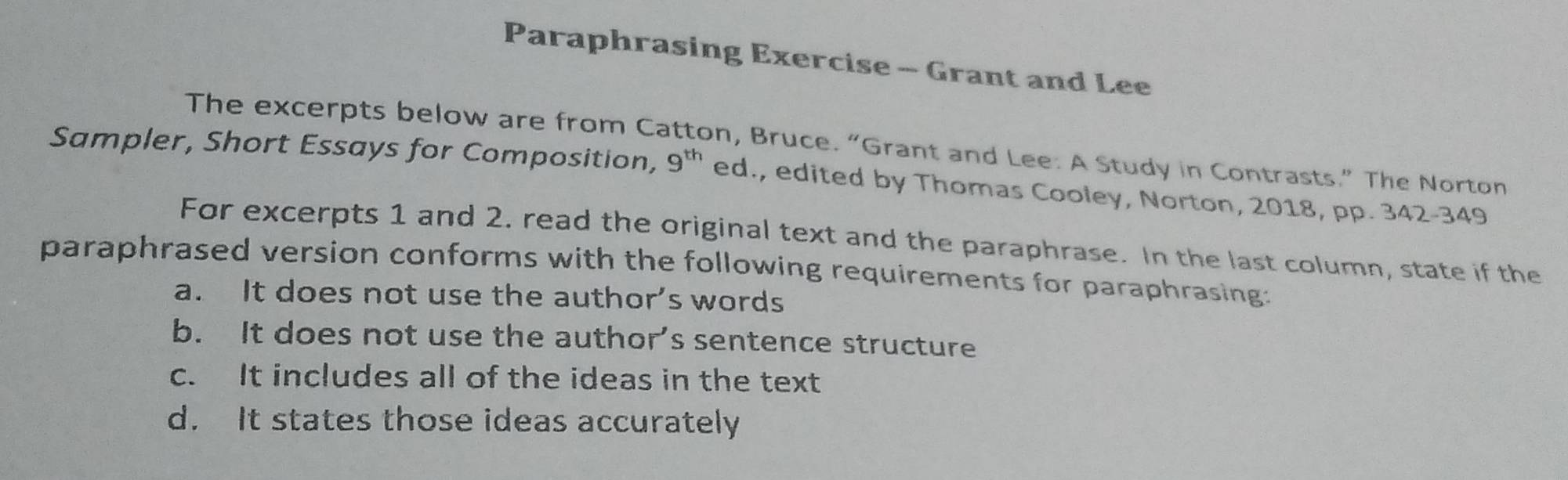 Paraphrasing Exercise - Grant and Lee
The excerpts below are from Catton, Bruce. “Grant and Lee: A Study in Contrasts.” The Norton
Sampler, Short Essays for Composition, 9^(th) ed., edited by Thomas Cooley, Norton, 2018, pp. 342-349
For excerpts 1 and 2. read the original text and the paraphrase. In the last column, state if the
paraphrased version conforms with the following requirements for paraphrasing:
a. It does not use the author’s words
b. It does not use the author’s sentence structure
c. It includes all of the ideas in the text
d. It states those ideas accurately